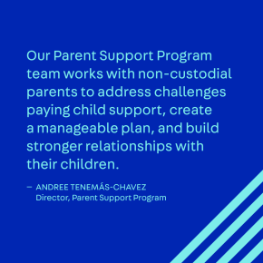 Our Parent Support Program team works with non-custodial parents to address challenges paying child support, create a manageable plan, and build stronger relationships with their children.